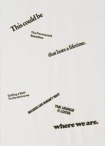 A text-based artwork that reads, “This could be/ the permanent rebellion/ that lasts a lifetime./ calling a halt to the universe/ because life doesn’t wait/ the savage is loose/ where we are.”